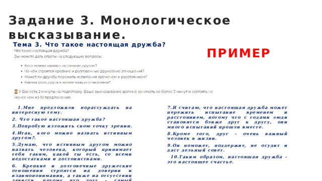 Задание 3. Монологическое высказывание. ПРИМЕР Тема 3. Что такое настоящая дружба?  1.Мне предложили порассуждать на интересную тему. 7.Я считаю, что настоящая дружба может пережить испытание временем и расстоянием, потому что с годами люди становятся ближе друг к другу, они много испытаний прошли вместе. 2. Что такое настоящая дружба? 8.Кроме того, друг - очень важный человек в жизни. 3.Попробую изложить свою точку зрения. 9.Он поможет, поддержит, не осудит и даст дельный совет. 4.Итак, кого можно назвать истинным другом?.  10.Таким образом, настоящая дружба - это настоящее счастье. 5.Думаю, что истинным другом можно назвать человека, который принимает тебя таким, какой ты есть, со всеми недостатками и достоинствами. 6. Крепкие и долговечные дружеские отношения строятся на доверии и взаимопонимании, а также на отсутствии зависти, потому что друг - самый близкий человек.  