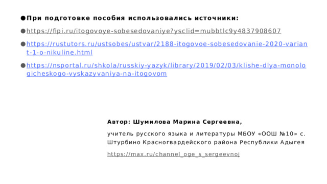 При подготовке пособия использовались источники: https://fipi.ru/itogovoye-sobesedovaniye?ysclid=mubbtlc9y4837908607  https://rustutors.ru/ustsobes/ustvar/2188-itogovoe-sobesedovanie-2020-variant-1-o-nikuline.html https://nsportal.ru/shkola/russkiy-yazyk/library/2019/02/03/klishe-dlya-monologicheskogo-vyskazyvaniya-na-itogovom Автор: Шумилова Марина Сергеевна, учитель русского языка и литературы МБОУ «ООШ №10» с. Штурбино Красногвардейского района Республики Адыгея https://max.ru/channel_oge_s_sergeevnoj  