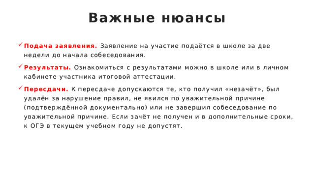 Важные нюансы   Подача заявления. Заявление на участие подаётся в школе за две недели до начала собеседования. Результаты. Ознакомиться с результатами можно в школе или в личном кабинете участника итоговой аттестации. Пересдачи. К пересдаче допускаются те, кто получил «незачёт», был удалён за нарушение правил, не явился по уважительной причине (подтверждённой документально) или не завершил собеседование по уважительной причине. Если зачёт не получен и в дополнительные сроки, к ОГЭ в текущем учебном году не допустят. 