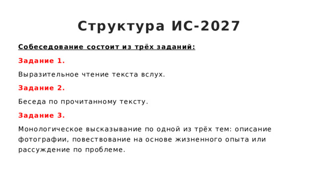 Структура ИС-2027 Собеседование состоит из трёх заданий: Задание 1. Выразительное чтение текста вслух.  Задание 2. Беседа по прочитанному тексту.  Задание 3. Монологическое высказывание по одной из трёх тем: описание фотографии, повествование на основе жизненного опыта или рассуждение по проблеме. 