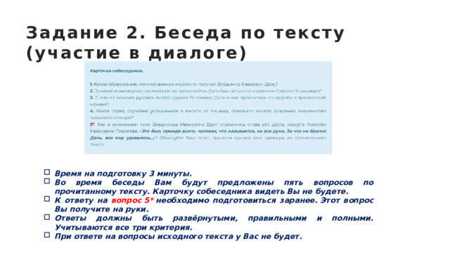 Задание 2. Беседа по тексту (участие в диалоге) Время на подготовку 3 минуты. Во время беседы Вам будут предложены пять вопросов по прочитанному тексту. Карточку собеседника видеть Вы не будете. К ответу на вопрос 5*  необходимо подготовиться заранее. Этот вопрос Вы получите на руки. Ответы должны быть развёрнутыми, правильными и полными. Учитываются все три критерия. При ответе на вопросы исходного текста у Вас не будет. 