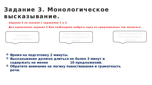 Задание 3. Монологическое высказывание. Задание 3 не связано с заданиями 1 и 2. Для выполнения задания 3 Вам необходимо выбрать одну из предложенных тем монолога. Рассуждение по поставленному вопросу Описание фотографии Повествование на основе жизненного опыта Время на подготовку 2 минуты. Высказывание должно длиться не более 3 минут и содержать не менее 10 предложений. Обратите внимание на логику повествования и грамотность речи. 