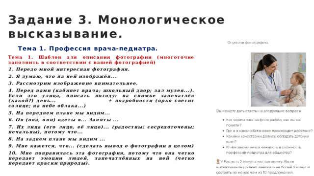 Задание 3. Монологическое высказывание. Тема 1. Профессия врача-педиатра. Тема 1. Шаблон для описания фотографии (многоточие заполнить в соответствии с вашей фотографией) 1. Передо мной интересная фотография. 2. Я думаю, что на ней изображён... 3. Рассмотрим изображение внимательнее. 4. Перед нами (кабинет врача; школьный двор; зал музея...). Если это улица, описать погоду: на снимке запечатлён (какой?) день... + подробности (ярко светит солнце; на небе облака...) 5. На переднем плане мы видим... 6. Он (она, они) одеты в... Заняты ... 7. Их лица (его лицо, её лицо)... (радостны; сосредоточены; печальны), потому что... 8. На заднем плане мы видим ... 9. Мне кажется, что... (сделать вывод о фотографии в целом) 10. Мне понравилась эта фотография, потому что она четко передает эмоции людей, запечатлённых на ней (четко передает краски природы). 