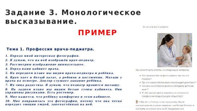 Задание 3. Монологическое высказывание. ПРИМЕР Тема 1. Профессия врача-педиатра. 1. Передо мной интересная фотография. 2. Я думаю, что на ней изображён врач-педиатр. 3. Рассмотрим изображение внимательнее. 4. Перед нами кабинет врача. 5. На переднем плане мы видим врача-педиатра и ребёнка. 6. Врач одет в белый халат, а ребенок в костюмчик. Малыш у врача на осмотре. Доктор слушает дыхание ребёнка. 7. Их лица радостны. Я думаю, что педиатр нравится малышу. 8. На заднем плане мы видим белые стены кабинета. Они украшены рисунками. Есть ростомер. 9. Мне кажется, что ребёнку комфортно в этом кабинете. 10. Мне понравилась эта фотография, потому что она четко передает эмоции людей, запечатлённых на ней. 