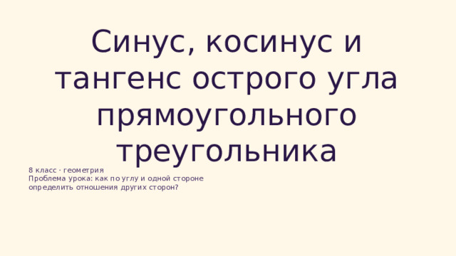  Синус, косинус и тангенс острого угла прямоугольного треугольника 8 класс · геометрия Проблема урока: как по углу и одной стороне определить отношения других сторон? 