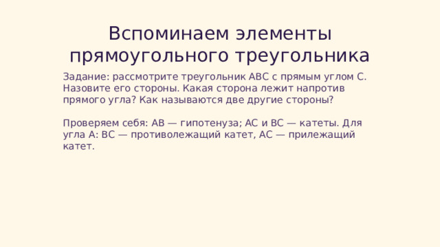  Вспоминаем элементы прямоугольного треугольника Задание: рассмотрите треугольник ABC с прямым углом C. Назовите его стороны. Какая сторона лежит напротив прямого угла? Как называются две другие стороны? Проверяем себя: AB — гипотенуза; AC и BC — катеты. Для угла A: BC — противолежащий катет, AC — прилежащий катет. 