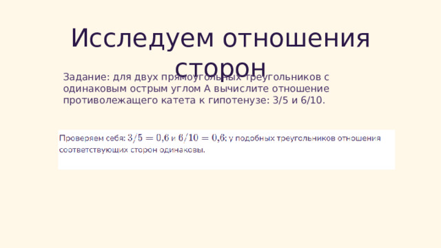  Исследуем отношения сторон Задание: для двух прямоугольных треугольников с одинаковым острым углом A вычислите отношение противолежащего катета к гипотенузе: 3/5 и 6/10. 