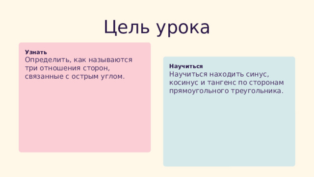  Цель урока Узнать Определить, как называются три отношения сторон, связанные с острым углом. Научиться Научиться находить синус, косинус и тангенс по сторонам прямоугольного треугольника. 