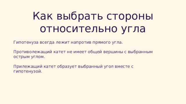  Как выбрать стороны относительно угла Гипотенуза всегда лежит напротив прямого угла. Противолежащий катет не имеет общей вершины с выбранным острым углом. Прилежащий катет образует выбранный угол вместе с гипотенузой. 