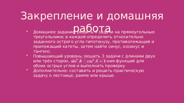  Закрепление и домашняя работа Домашнее задание: решить 4 задачи на прямоугольные треугольники; в каждой определить относительно заданного острого угла гипотенузу, противолежащий и прилежащий катеты, затем найти синус, косинус и тангенс. Повышающий уровень: решить 3 задачи с длинами двух или трёх сторон, вычислить значения функций для обоих острых углов и выполнить проверку Дополнительно: составить и решить практическую задачу о лестнице, рампе или крыше. 