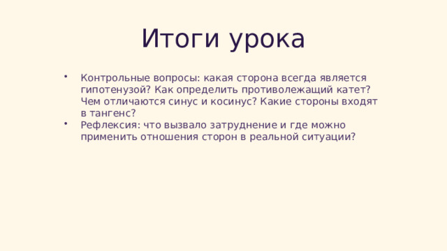  Итоги урока Контрольные вопросы: какая сторона всегда является гипотенузой? Как определить противолежащий катет? Чем отличаются синус и косинус? Какие стороны входят в тангенс? Рефлексия: что вызвало затруднение и где можно применить отношения сторон в реальной ситуации? 