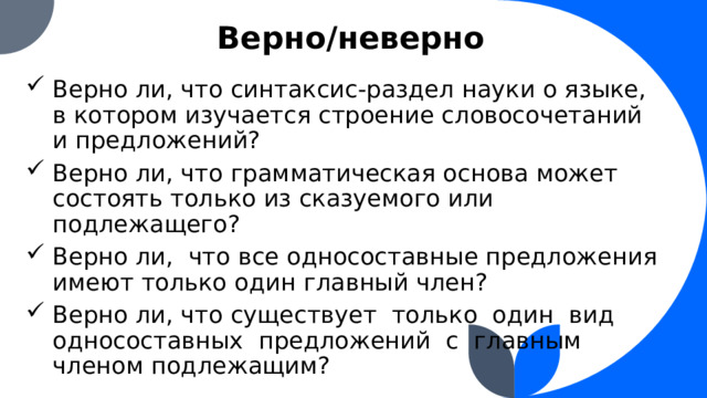 Верно/неверно Верно ли, что синтаксис-раздел науки о языке, в котором изучается строение словосочетаний и предложений? Верно ли, что грамматическая основа может состоять только из сказуемого или подлежащего? Верно ли, что все односоставные предложения имеют только один главный член? Верно ли, что существует только один вид односоставных предложений с главным членом подлежащим?  