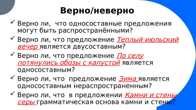 Верно/неверно Верно ли, что односоставные предложения могут быть распространёнными? Верно ли, что предложение Теплый июльский вечер  является двусоставным? Верно ли, что предложение По селу потянулись обозы с капустой  является односоставным? Верно ли, что предложение Зима  является односоставным нераспространенным? Верно ли, что в предложении Камни и стены серы грамматическая основа камни и стены?  