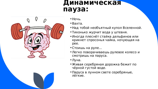 Динамическая пауза: Ночь. Вахта. Над тобой необъятный купол Вселенной. Тихонько журчит вода у штевня. Иногда плеснёт стайка дельфинов или крикнет спросонья чайка, ночующая на рее. Стоишь на руле… Легко поворачиваешь рулевое колесо и смотришь на паруса. Луна. Живая серебряная дорожка бежит по чёрной густой воде. Паруса в лунном свете серебряные, лёгкие.  