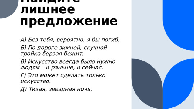 Найдите лишнее предложение A) Без тебя, вероятно, я бы погиб. Б) По дороге зимней, скучной тройка борзая бежит. В) Искусство всегда было нужно людям – и раньше, и сейчас. Г) Это может сделать только искусство. Д) Тихая, звездная ночь.  