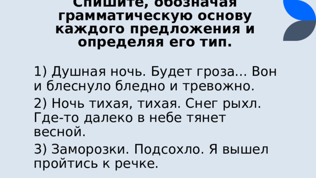 Спишите, обозначая грамматическую основу каждого предложения и определяя его тип. 1) Душная ночь. Будет гроза... Вон и блеснуло бледно и тревожно. 2) Ночь тихая, тихая. Снег рыхл. Где-то далеко в небе тянет весной. 3) Заморозки. Подсохло. Я вышел пройтись к речке.  