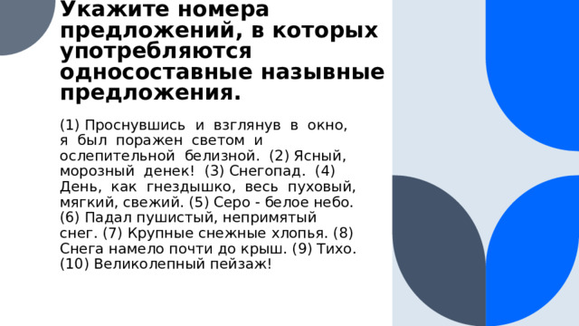 Укажите номера предложений, в которых употребляются односоставные назывные предложения. (1) Проснувшись и взглянув в окно, я был поражен светом и ослепительной белизной. (2) Ясный, морозный денек! (3) Снегопад. (4) День, как гнездышко, весь пуховый, мягкий, свежий. (5) Серо - белое небо. (6) Падал пушистый, непримятый снег. (7) Крупные снежные хлопья. (8) Снега намело почти до крыш. (9) Тихо. (10) Великолепный пейзаж!  