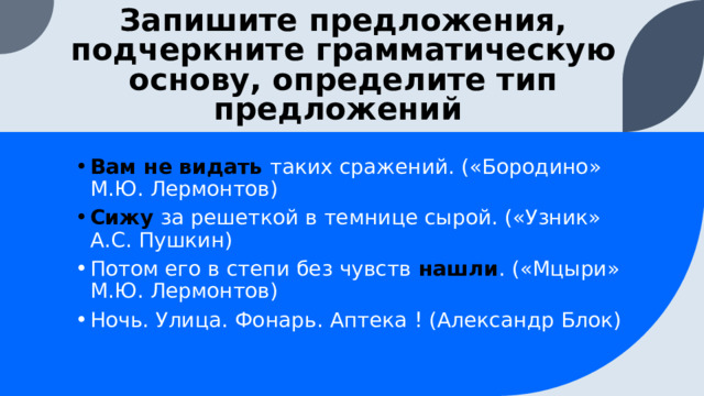 Запишите предложения, подчеркните грамматическую основу, определите тип предложений Вам не видать таких сражений. («Бородино» М.Ю. Лермонтов) Сижу за решеткой в темнице сырой. («Узник» А.С. Пушкин) Потом его в степи без чувств нашли . («Мцыри» М.Ю. Лермонтов) Ночь. Улица. Фонарь. Аптека ! (Александр Блок)  