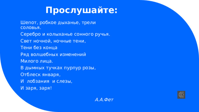 Прослушайте: Шепот, робкое дыханье, трели соловья. Серебро и колыханье сонного ручья. Свет ночной, ночные тени, Тени без конца Ряд волшебных изменений Милого лица. В дымных тучках пурпур розы, Отблеск января, И лобзания и слезы, И заря, заря!  А.А.Фет  