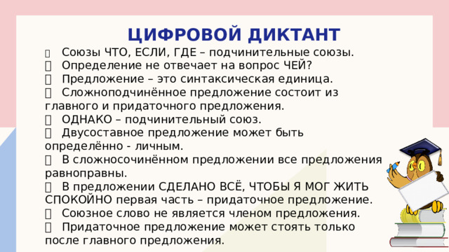 ЦИФРОВОЙ ДИКТАНТ   Союзы ЧТО, ЕСЛИ, ГДЕ – подчинительные союзы.   Определение не отвечает на вопрос ЧЕЙ?   Предложение – это синтаксическая единица.   Сложноподчинённое предложение состоит из главного и придаточного предложения.   ОДНАКО – подчинительный союз.   Двусоставное предложение может быть определённо - личным.   В сложносочинённом предложении все предложения равноправны.   В предложении СДЕЛАНО ВСЁ, ЧТОБЫ Я МОГ ЖИТЬ СПОКОЙНО первая часть – придаточное предложение.   Союзное слово не является членом предложения.   Придаточное предложение может стоять только после главного предложения. 