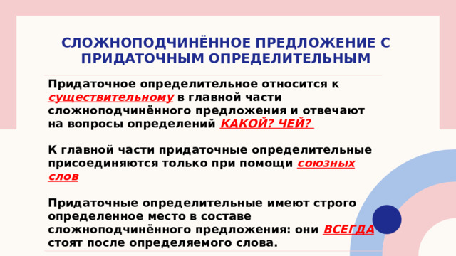 СЛОЖНОПОДЧИНЁННОЕ ПРЕДЛОЖЕНИЕ С ПРИДАТОЧНЫМ ОПРЕДЕЛИТЕЛЬНЫМ Придаточное определительное относится к существительному в главной части сложноподчинённого предложения и отвечают на вопросы определений КАКОЙ? ЧЕЙ?  К главной части придаточные определительные присоединяются только при помощи союзных слов  Придаточные определительные имеют строго определенное место в составе сложноподчинённого предложения: они ВСЕГДА стоят после определяемого слова. 