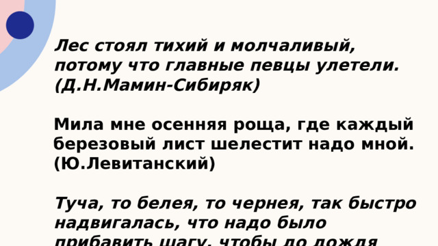 Лес стоял тихий и молчаливый, потому что главные певцы улетели. (Д.Н.Мамин-Сибиряк)   Мила мне осенняя роща, где каждый березовый лист шелестит надо мной. (Ю.Левитанский)   Туча, то белея, то чернея, так быстро надвигалась, что надо было прибавить шагу, чтобы до дождя поспеть домой. (Л.Н.Толстой) 