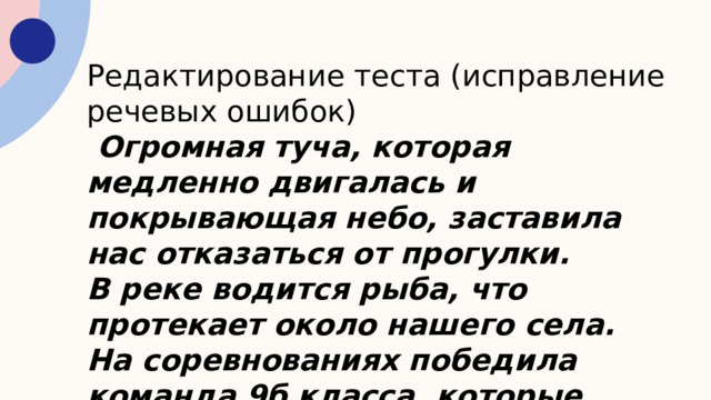 Редактирование теста (исправление речевых ошибок)  Огромная туча, которая медленно двигалась и покрывающая небо, заставила нас отказаться от прогулки. В реке водится рыба, что протекает около нашего села. На соревнованиях победила команда 9б класса, которые набрали больше очков. 