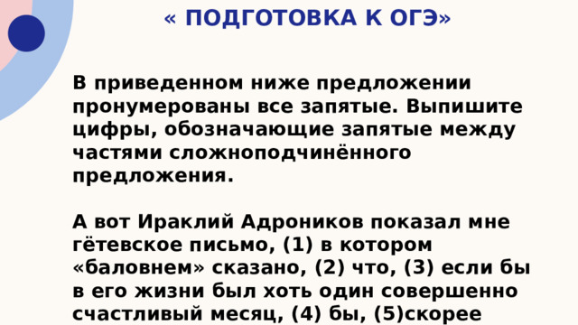 « Подготовка к ОГЭ» В приведенном ниже предложении пронумерованы все запятые. Выпишите цифры, обозначающие запятые между частями сложноподчинённого предложения.  А вот Ираклий Адроников показал мне гётевское письмо, (1) в котором «баловнем» сказано, (2) что, (3) если бы в его жизни был хоть один совершенно счастливый месяц, (4) бы, (5)скорее всего, (6) и всю жизнь почитал счастливой. 