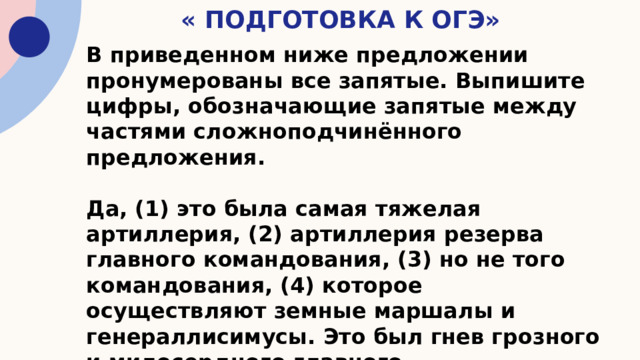 « Подготовка к ОГЭ» В приведенном ниже предложении пронумерованы все запятые. Выпишите цифры, обозначающие запятые между частями сложноподчинённого предложения.  Да, (1) это была самая тяжелая артиллерия, (2) артиллерия резерва главного командования, (3) но не того командования, (4) которое осуществляют земные маршалы и генераллисимусы. Это был гнев грозного и милосердного главного командования , (5)чья ставка и штаб артиллерии были скрыты за нависшими тучами. 