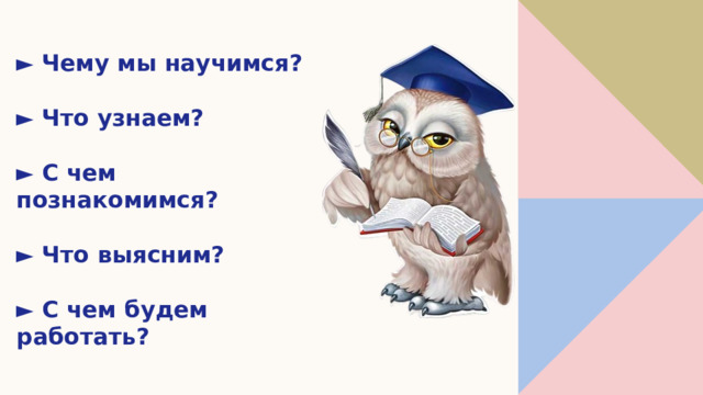 ► Чему мы научимся?   ► Что узнаем?   ► С чем познакомимся?   ► Что выясним?   ► С чем будем работать?   