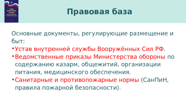 Правовая база Основные документы, регулирующие размещение и быт: Устав внутренней службы Вооружённых Сил РФ . Ведомственные приказы Министерства обороны по содержанию казарм, общежитий, организации питания, медицинского обеспечения. Санитарные и противопожарные нормы (СанПиН, правила пожарной безопасности). 