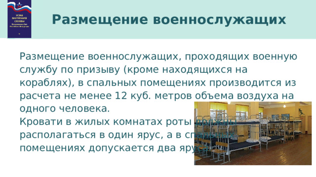 Размещение военнослужащих Размещение военнослужащих, проходящих военную службу по призыву (кроме находящихся на кораблях), в спальных помещениях производится из расчета не менее 12 куб. метров объема воздуха на одного человека. Кровати в жилых комнатах роты должны располагаться в один ярус, а в спальных помещениях допускается два яруса. 