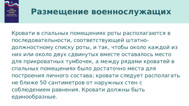 Размещение военнослужащих Кровати в спальных помещениях роты располагаются в последовательности, соответствующей штатно-должностному списку роты, и так, чтобы около каждой из них или около двух сдвинутых вместе оставалось место для прикроватных тумбочек, а между рядами кроватей в спальных помещениях было достаточно места для построения личного состава; кровати следует располагать не ближе 50 сантиметров от наружных стен с соблюдением равнения. Кровати должны быть единообразные. 