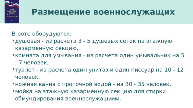 Размещение военнослужащих В роте оборудуются: душевая - из расчета 3 - 5 душевых сеток на этажную казарменную секцию, комната для умывания - из расчета один умывальник на 5 - 7 человек, туалет - из расчета один унитаз и один писсуар на 10 - 12 человек, ножная ванна с проточной водой - на 30 - 35 человек, мойка на этажную казарменную секцию для стирки обмундирования военнослужащими. 