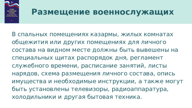 Размещение военнослужащих В спальных помещениях казармы, жилых комнатах общежития или других помещениях для личного состава на видном месте должны быть вывешены на специальных щитах распорядок дня, регламент служебного времени, расписание занятий, листы нарядов, схема размещения личного состава, опись имущества и необходимые инструкции, а также могут быть установлены телевизоры, радиоаппаратура, холодильники и другая бытовая техника. 