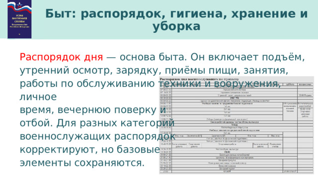 Быт: распорядок, гигиена, хранение и уборка Распорядок дня  — основа быта. Он включает подъём, утренний осмотр, зарядку, приёмы пищи, занятия, работы по обслуживанию техники и вооружения, личное время, вечернюю поверку и отбой. Для разных категорий военнослужащих распорядок корректируют, но базовые элементы сохраняются. 