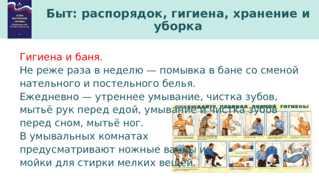 Быт: распорядок, гигиена, хранение и уборка Гигиена и баня. Не реже раза в неделю — помывка в бане со сменой нательного и постельного белья. Ежедневно — утреннее умывание, чистка зубов, мытьё рук перед едой, умывание и чистка зубов перед сном, мытьё ног. В умывальных комнатах предусматривают ножные ванны и мойки для стирки мелких вещей. 
