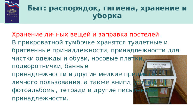 Быт: распорядок, гигиена, хранение и уборка Хранение личных вещей и заправка постелей. В прикроватной тумбочке хранятся туалетные и бритвенные принадлежности, принадлежности для чистки одежды и обуви, носовые платки, подворотнички, банные принадлежности и другие мелкие предметы личного пользования, а также книги, уставы, фотоальбомы, тетради и другие письменные принадлежности. 