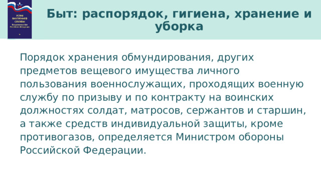 Быт: распорядок, гигиена, хранение и уборка Порядок хранения обмундирования, других предметов вещевого имущества личного пользования военнослужащих, проходящих военную службу по призыву и по контракту на воинских должностях солдат, матросов, сержантов и старшин, а также средств индивидуальной защиты, кроме противогазов, определяется Министром обороны Российской Федерации. 
