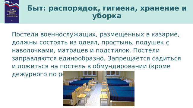 Быт: распорядок, гигиена, хранение и уборка Постели военнослужащих, размещенных в казарме, должны состоять из одеял, простынь, подушек с наволочками, матрацев и подстилок. Постели заправляются единообразно. Запрещается садиться и ложиться на постель в обмундировании (кроме дежурного по роте при отдыхе). 