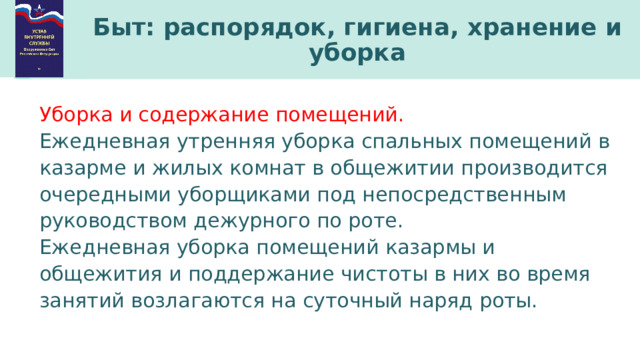 Быт: распорядок, гигиена, хранение и уборка Уборка и содержание помещений. Ежедневная утренняя уборка спальных помещений в казарме и жилых комнат в общежитии производится очередными уборщиками под непосредственным руководством дежурного по роте. Ежедневная уборка помещений казармы и общежития и поддержание чистоты в них во время занятий возлагаются на суточный наряд роты. 