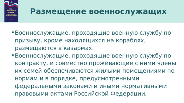 Размещение военнослужащих Военнослужащие, проходящие военную службу по призыву, кроме находящихся на кораблях, размещаются в казармах. Военнослужащие, проходящие военную службу по контракту, и совместно проживающие с ними члены их семей обеспечиваются жилыми помещениями по нормам и в порядке, предусмотренными федеральными законами и иными нормативными правовыми актами Российской Федерации. 