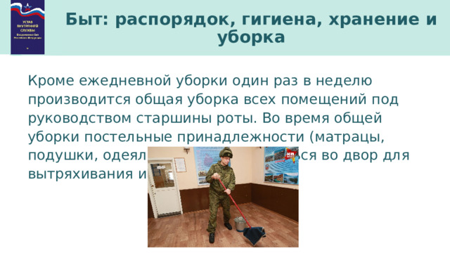 Быт: распорядок, гигиена, хранение и уборка Кроме ежедневной уборки один раз в неделю производится общая уборка всех помещений под руководством старшины роты. Во время общей уборки постельные принадлежности (матрацы, подушки, одеяла) должны выноситься во двор для вытряхивания и проветривания. 