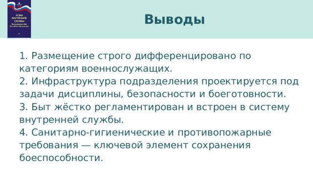 Выводы 1. Размещение строго дифференцировано по категориям военнослужащих. 2. Инфраструктура подразделения проектируется под задачи дисциплины, безопасности и боеготовности. 3. Быт жёстко регламентирован и встроен в систему внутренней службы. 4. Санитарно-гигиенические и противопожарные требования — ключевой элемент сохранения боеспособности. 