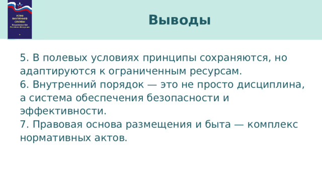 Выводы 5. В полевых условиях принципы сохраняются, но адаптируются к ограниченным ресурсам. 6. Внутренний порядок — это не просто дисциплина, а система обеспечения безопасности и эффективности. 7. Правовая основа размещения и быта — комплекс нормативных актов. 