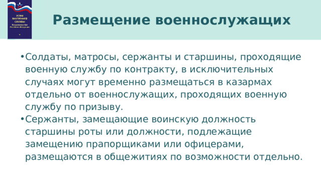 Размещение военнослужащих Солдаты, матросы, сержанты и старшины, проходящие военную службу по контракту, в исключительных случаях могут временно размещаться в казармах отдельно от военнослужащих, проходящих военную службу по призыву. Сержанты, замещающие воинскую должность старшины роты или должности, подлежащие замещению прапорщиками или офицерами, размещаются в общежитиях по возможности отдельно. 