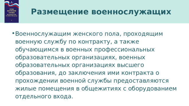 Размещение военнослужащих Военнослужащим женского пола, проходящим военную службу по контракту, а также обучающимся в военных профессиональных образовательных организациях, военных образовательных организациях высшего образования, до заключения ими контракта о прохождении военной службы предоставляются жилые помещения в общежитиях с оборудованием отдельного входа. 