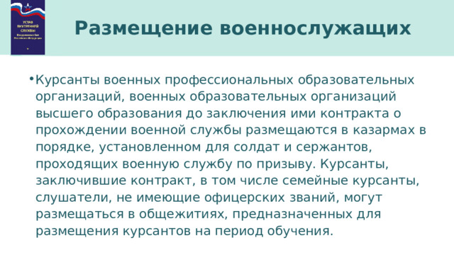 Размещение военнослужащих Курсанты военных профессиональных образовательных организаций, военных образовательных организаций высшего образования до заключения ими контракта о прохождении военной службы размещаются в казармах в порядке, установленном для солдат и сержантов, проходящих военную службу по призыву. Курсанты, заключившие контракт, в том числе семейные курсанты, слушатели, не имеющие офицерских званий, могут размещаться в общежитиях, предназначенных для размещения курсантов на период обучения. 