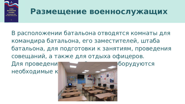 Размещение военнослужащих В расположении батальона отводятся комнаты для командира батальона, его заместителей, штаба батальона, для подготовки к занятиям, проведения совещаний, а также для отдыха офицеров. Для проведения занятий в полку оборудуются необходимые классы. 