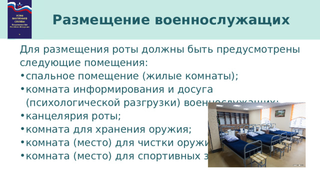 Размещение военнослужащих Для размещения роты должны быть предусмотрены следующие помещения: спальное помещение (жилые комнаты); комната информирования и досуга (психологической разгрузки) военнослужащих; канцелярия роты; комната для хранения оружия; комната (место) для чистки оружия; комната (место) для спортивных занятий; 